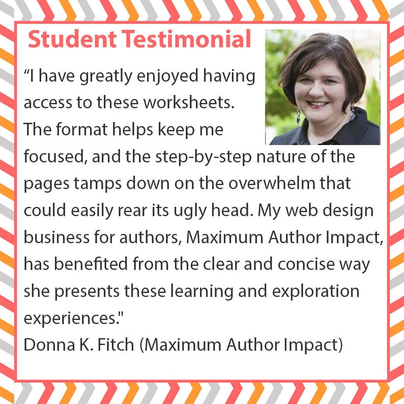 May include: A square graphic featuring a student testimonial with a photo of Donna K. Fitch. The text reads: Student Testimonial, I have greatly enjoyed having access to these worksheets. The format helps keep me focused, and the step-by-step nature of the pages tamps down on the overwhelm that could easily rear its ugly head. My web design business for authors, Maximum Author Impact, has benefited from the clear and concise way she presents these learning and exploration experiences. Donna K. Fitch (Maximum Author Impact).