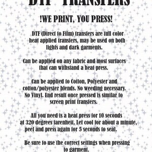 May include: DTF Transfers: We Print, You Press!  A white background with black text explaining how to use Direct to Film transfers for both light and dark garments.  The text also explains that the transfers can be applied to cotton, polyester, and cotton/polyester blends.  No weeding is necessary.  The transfers are similar to screen print transfers.