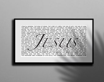 May include: Black and white typography print with the word "Jesus" in large, bold letters. The print features a list of titles and descriptions of Jesus Christ, including "King of Kings", "Lord of Lords", "Son of God", "Son of Man", "Light of the World", "Bread of Life", "Good Shepherd", "Redeemer", "Savior", "Prince of Peace", "Master Healer", "Wonderful Counselor", "Mighty God", "Everlasting Father", "Resurrection and the Life", "Lord and Savior", "Holy One", "Great Physician", "Living Stone", "First and Last", "King of Israel", "Savior of the World", "Amen", "Living Word", "Man of Sorrows", "Prince of Life", "Rightous One", "Lamb of God", "Good Teacher", "Anointed One", "Chosen One", "Deliverer", "Holy One of God", "King", "King of the Jews", "Master Builder", "Son of Abraham", "Son of Joseph", "Son of Mary", "Son of the Blessed", "True Vine", "Word of God", "Rescuer", "Great High Priest", "Only Begotten Son", "Way", "Truth", "Life", "Lion of the Tribe of Judah", "Shepherd and Overseer of Our Souls", "Cornerstone", and "Bright Morning Star".