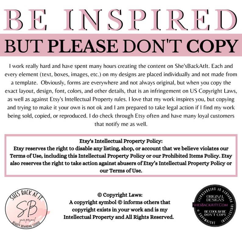 May include: Pink and white text on a white background reads "BE INSPIRED BUT PLEASE DON'T COPY". The text is in a bold, sans-serif font. Below the text is a paragraph of text explaining that the creator works hard and asks that people not copy their designs. The text also mentions Etsy's Intellectual Property Policy and Copyright Laws. The image also includes a logo for "She's Back At It" with the text "BE COOL DON'T COPY" in a circle.