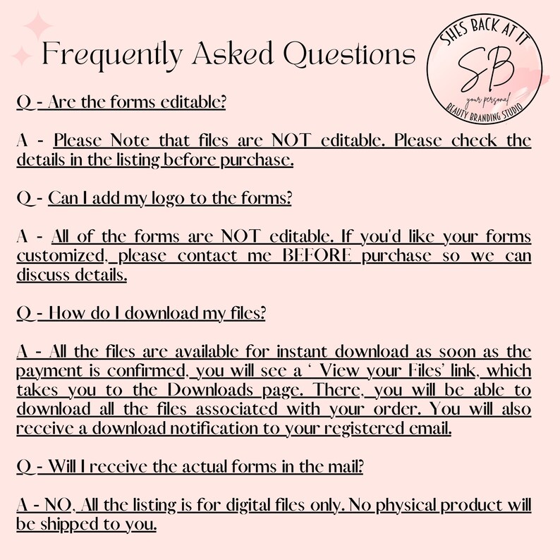 May include: A pink and white graphic with the text "Frequently Asked Questions" and a list of questions and answers about digital files. The text includes the following: "Are the forms editable?", "Can I add my logo to the forms?", "How do I download my files?", and "Will I receive the actual forms in the mail?"