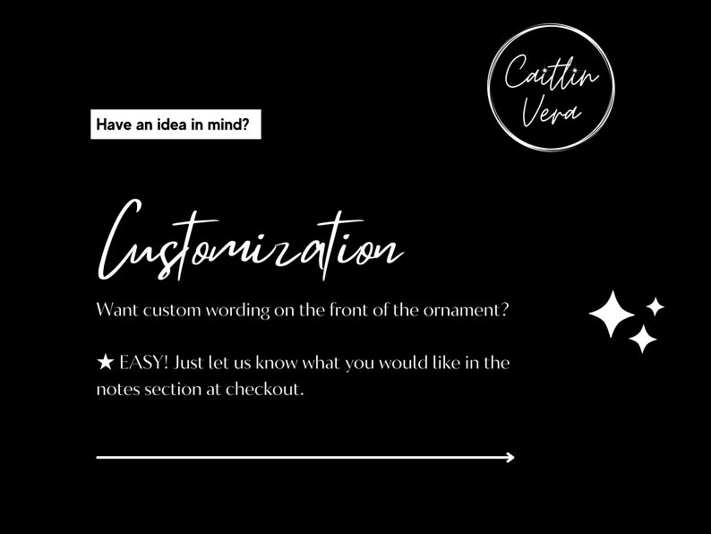 May include: Black and white text on a black background that reads "Have an idea in mind?" and "Customization". The text "Want custom wording on the front of the ornament?" is also included. The text "★ EASY! Just let us know what you would like in the notes section at checkout." is included. A white arrow points to the right. The text "Caitlin Vera" is in a circle.