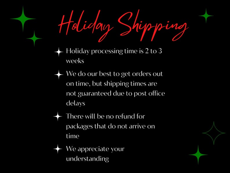 May include: Black background with green stars and red text that reads "Holiday Shipping". The text below the title reads: "Holiday processing time is 2 to 3 weeks. We do our best to get orders out on time, but shipping times are not guaranteed due to post office delays. There will be no refund for packages that do not arrive on time. We appreciate your understanding."
