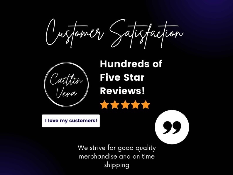 May include: A black and white image with the text "Customer Satisfaction" in a handwritten font. The text "Hundreds of Five Star Reviews!" is below the first text. There are five gold stars below the text. A white circle with the text "Caitlin Vera" is on the left side of the image. A white button with the text "I love my customers!" is below the circle. A white circle with the text "99" is on the right side of the image. The text "We strive for good quality merchandise and on time shipping" is below the circle.