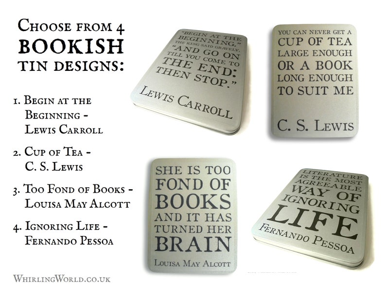 May include: Four different tin designs with bookish quotes. The first tin is silver and says "Begin at the beginning" and "Lewis Carroll". The second tin is silver and says "You can never get a cup of tea large enough or a book long enough to suit me" and "C.S. Lewis". The third tin is silver and says "She is too fond of books and it has turned her brain" and "Louisa May Alcott". The fourth tin is silver and says "Literature is the most agreeable way of ignoring life" and "Fernando Pessoa".