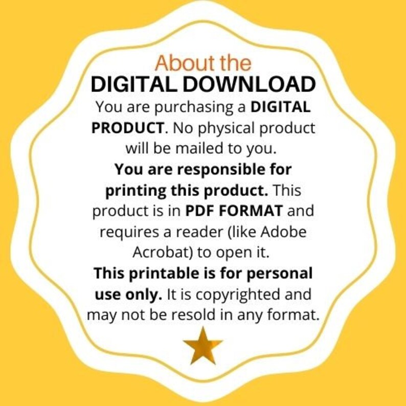 May include: Yellow background with a white star and text that reads "About the DIGITAL DOWNLOAD You are purchasing a DIGITAL PRODUCT. No physical product will be mailed to you. You are responsible for printing this product. This product is in PDF FORMAT and requires a reader (like Adobe Acrobat) to open it. This printable is for personal use only. It is copyrighted and may not be resold in any format."