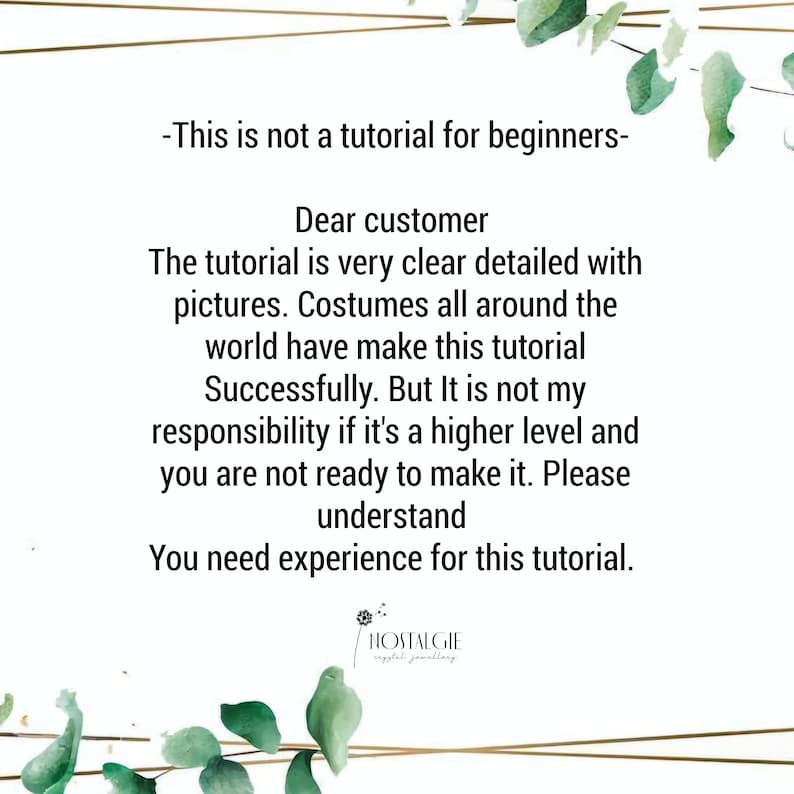 May include: Text overlay on a green leafy background with the text: "This is not a tutorial for beginners."  Dear customer, the tutorial is very clear detailed with pictures. Costumes all around the world have make this tutorial successfully. But it is not my responsibility if it's a higher level and you are not ready to make it. Please understand. You need experience for this tutorial.  The text "NOSTALGIE crystal jewellery" is at the bottom of the image.