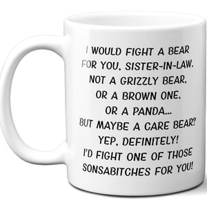 May include: White ceramic mug with a black text that reads: "I WOULD FIGHT A BEAR FOR YOU, SISTER-IN-LAW. NOT A GRIZZLY BEAR, OR A BROWN ONE, OR A PANDA... BUT MAYBE A CARE BEAR? YEP, DEFINITELY! I'D FIGHT ONE OF THOSE SONSABITCHES FOR YOU!"