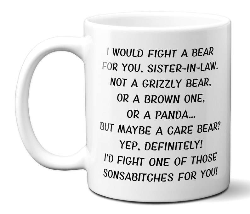 May include: White ceramic mug with a black text that reads: "I WOULD FIGHT A BEAR FOR YOU, SISTER-IN-LAW. NOT A GRIZZLY BEAR, OR A BROWN ONE, OR A PANDA... BUT MAYBE A CARE BEAR? YEP, DEFINITELY! I'D FIGHT ONE OF THOSE SONSABITCHES FOR YOU!"