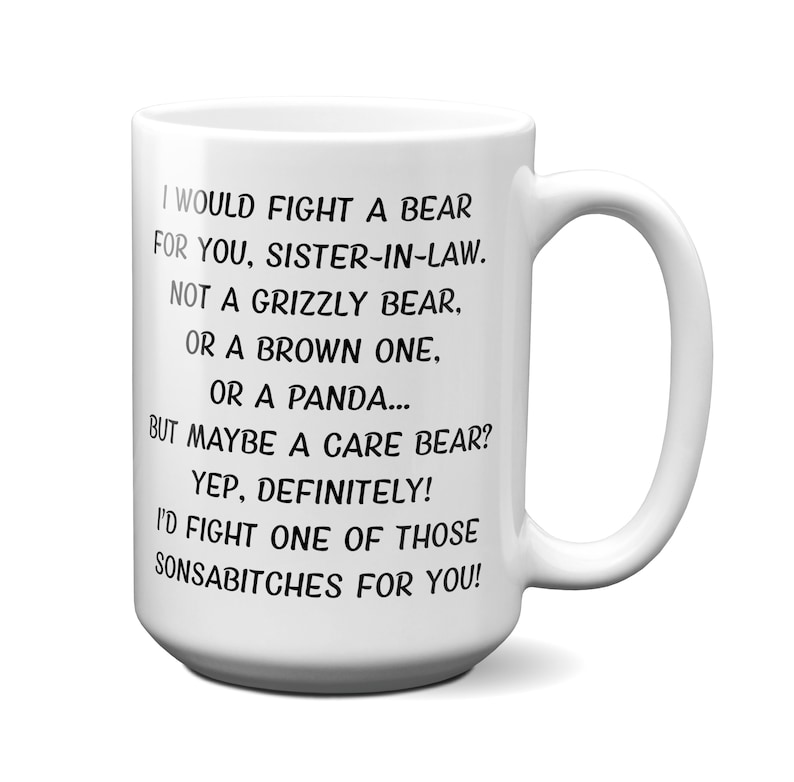 May include: White ceramic mug with a large handle. The mug features black text that reads, "I WOULD FIGHT A BEAR FOR YOU, SISTER-IN-LAW. NOT A GRIZZLY BEAR, OR A BROWN ONE, OR A PANDA... BUT MAYBE A CARE BEAR? YEP, DEFINITELY! I'D FIGHT ONE OF THOSE SONSABITCHES FOR YOU!"