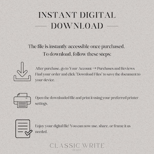 May include: A white background with black text explaining how to download a digital file after purchase. The text includes instructions to go to your account, find your order, and click "Download Files". The text also includes instructions to open the downloaded file and print it using your preferred printer settings. The text also includes instructions to enjoy your digital file and use, share, or frame it as needed. The text also includes the words "INSTANT DIGITAL DOWNLOAD" and "CLASSIC WRITE DESIGN".