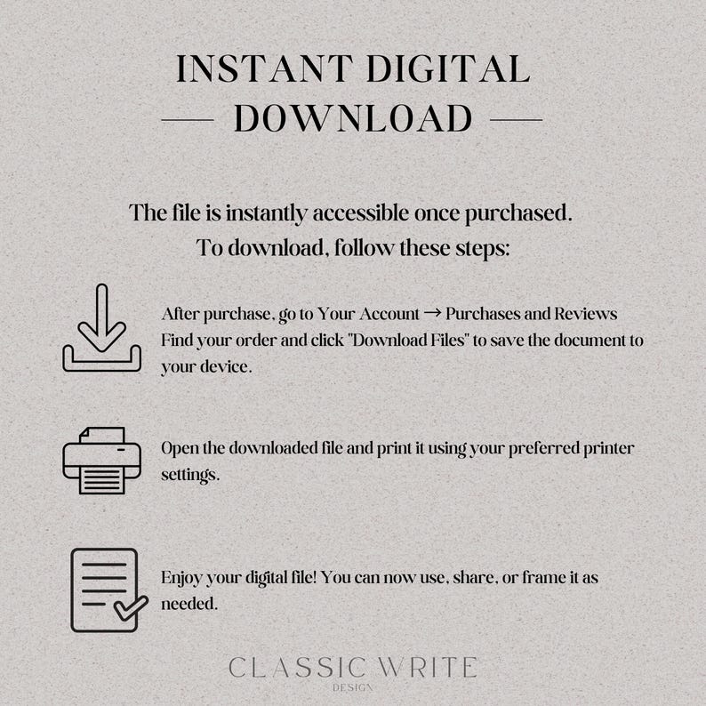 May include: A white background with black text explaining how to download a digital file after purchase. The text includes instructions to go to your account, find your order, and click "Download Files". The text also includes instructions to open the downloaded file and print it using your preferred printer settings. The text also includes instructions to enjoy your digital file and use, share, or frame it as needed. The text also includes the words "INSTANT DIGITAL DOWNLOAD" and "CLASSIC WRITE DESIGN".