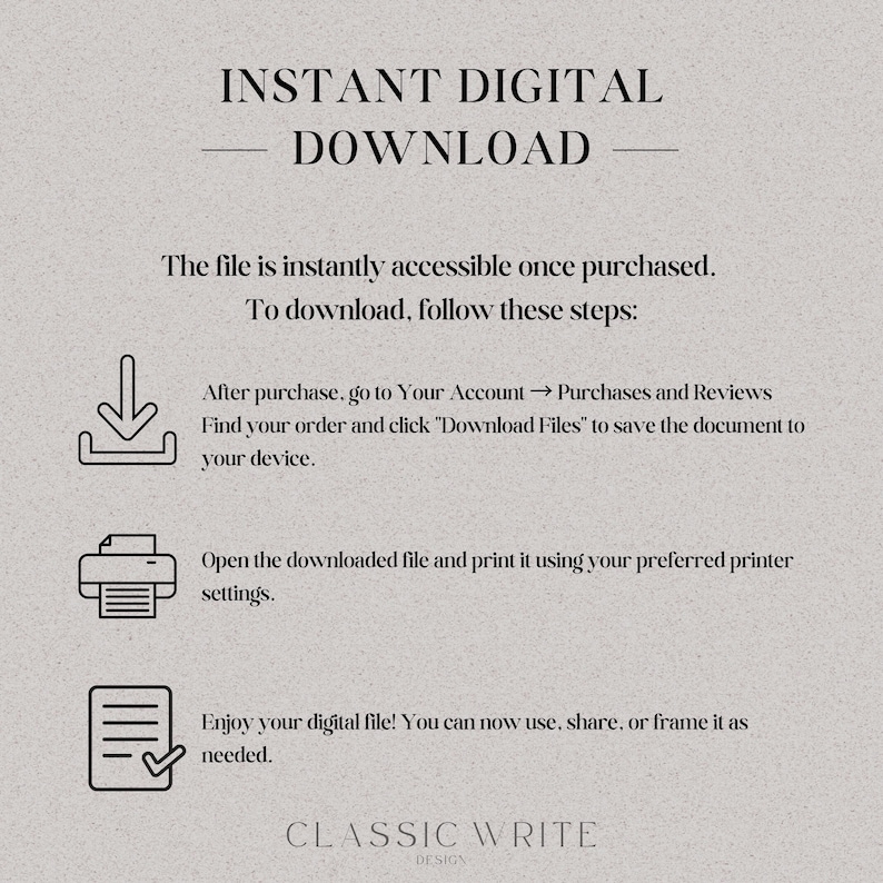 May include: A white background with black text explaining how to download a digital file after purchase. The text includes instructions to go to your account, find your order, and click "Download Files". The text also includes instructions to open the downloaded file and print it using your preferred printer settings. The text ends with "Enjoy your digital file! You can now use, share, or frame it as needed." The text is followed by the words "CLASSIC WRITE DESIGN".