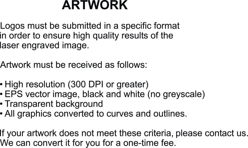 May include: Artwork guidelines for laser engraving.  Logos must be submitted in a specific format to ensure high quality results. Artwork must be high resolution (300 DPI or greater), a vector image in black and white with a transparent background, and all graphics converted to curves and outlines.  Contact us for help converting artwork.