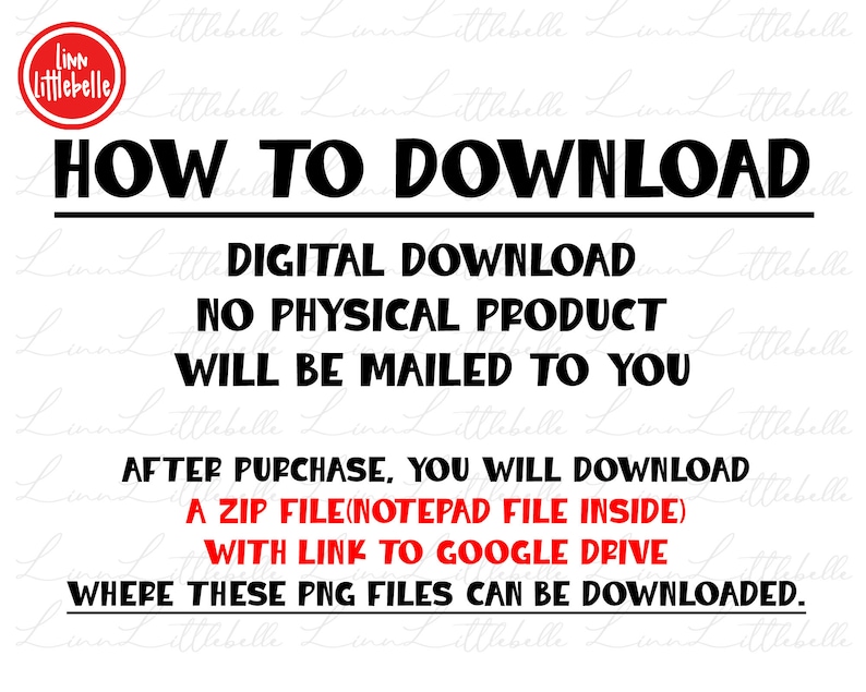 May include: Black and white text on a white background with a red circle at the top left corner that says "Linn Littlebelle". The text says "HOW TO DOWNLOAD", "DIGITAL DOWNLOAD", "NO PHYSICAL PRODUCT WILL BE MAILED TO YOU", "AFTER PURCHASE, YOU WILL DOWNLOAD A ZIP FILE (NOTEPAD FILE INSIDE) WITH LINK TO GOOGLE DRIVE WHERE THESE PNG FILES CAN BE DOWNLOADED."