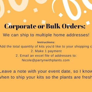 May include: A yellow background with white confetti and a text box that says "Corporate or Bulk Orders: We can ship to multiple home addresses! Instructions: 1. Add the total quantity of kits you'd like to your shopping cart 2. Make 1 payment 2. Email an excel file of addresses to: Nicole@partynwithplants.com Leave a note with your event date, so I know when to ship your kits so the plants are fresh!"