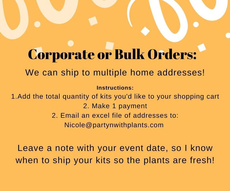 May include: A yellow background with white confetti and a text box that says "Corporate or Bulk Orders: We can ship to multiple home addresses! Instructions: 1. Add the total quantity of kits you'd like to your shopping cart 2. Make 1 payment 2. Email an excel file of addresses to: Nicole@partynwithplants.com Leave a note with your event date, so I know when to ship your kits so the plants are fresh!"