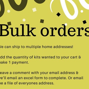 May include: A yellow informational graphic with black text that reads: Bulk orders: We can ship to multiple home addresses! Add the quantity of kits wanted to your cart & make 1 payment. Leave a comment with your email address & we&rsquo;ll email an excel form.