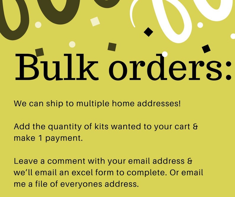 May include: A yellow informational graphic with black text that reads: Bulk orders: We can ship to multiple home addresses! Add the quantity of kits wanted to your cart & make 1 payment. Leave a comment with your email address & we&rsquo;ll email an excel form.