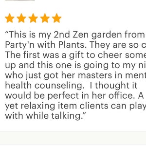 May include: Five star review of a Zen garden from Party'n with Plants. The review states "This is my 2nd Zen garden from Party'n with Plants. They are so cute. The first was a gift to cheer someone up and this one is going to my niece who just got her masters in mental health counseling. I thought it would be perfect in her office. A silly yet relaxing item clients can play with while talking."