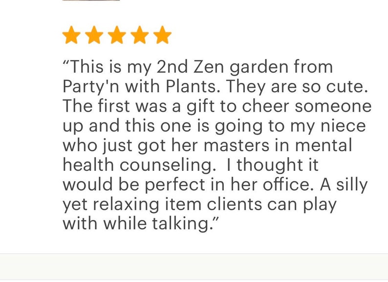 May include: Five star review of a Zen garden from Party'n with Plants. The review states "This is my 2nd Zen garden from Party'n with Plants. They are so cute. The first was a gift to cheer someone up and this one is going to my niece who just got her masters in mental health counseling. I thought it would be perfect in her office. A silly yet relaxing item clients can play with while talking."