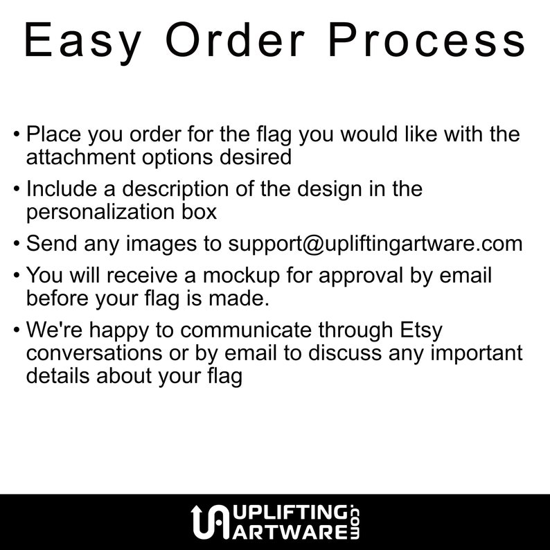 May include: Easy order process for custom flags.  Place your order, include a description of your design, and send images to support@upliftingartware.com. You will receive a mockup for approval before your flag is made.  We're happy to communicate through Etsy conversations or by email to discuss any important details about your flag.