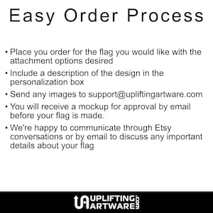 May include: Easy order process for custom flags.  Place your order, include a description of your design, and send images to support@upliftingartware.com. You will receive a mockup for approval before your flag is made.  We're happy to communicate through Etsy conversations or by email to discuss any important details about your flag.