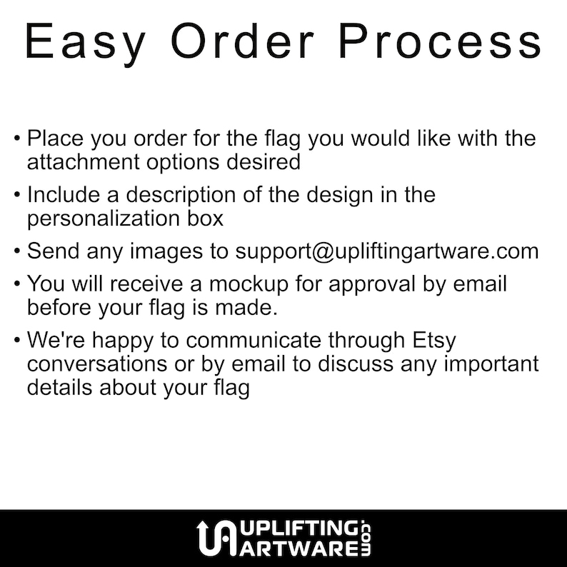 May include: Easy order process for custom flags.  Place your order, include a description of your design, and send images to support@upliftingartware.com. You will receive a mockup for approval before your flag is made.  We're happy to communicate through Etsy conversations or by email to discuss any important details about your flag.