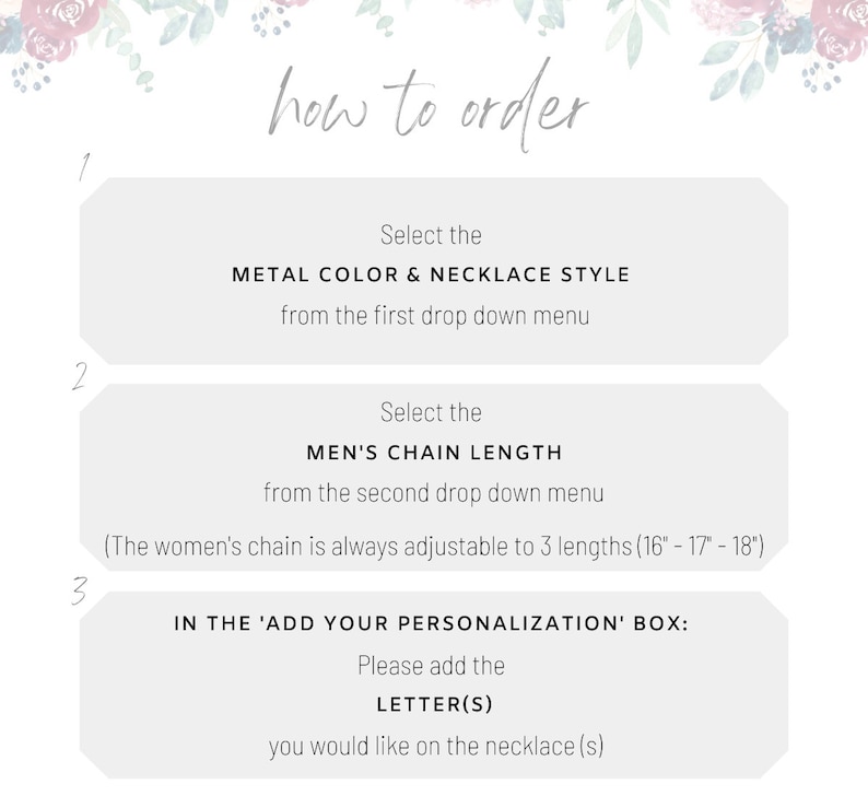 May include: How to order a personalised necklace. Select the metal colour and necklace style from the first drop down menu. Select the chain length from the second drop down menu. The women's chain is adjustable to three lengths: 16 inches, 17 inches, and 18 inches. In the 'Add Your Personalisation' box, add the letter(s) you would like on the necklace.