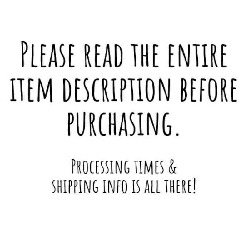 May include: White background with black text that reads: "PLEASE READ THE ENTIRE ITEM DESCRIPTION BEFORE PURCHASING. PROCESSING TIMES & SHIPPING INFO IS ALL THERE!"