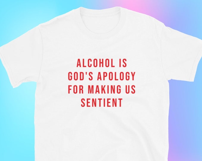 Alcohol is God's Apology for Making Us Sentient T-Shirt, Unisex