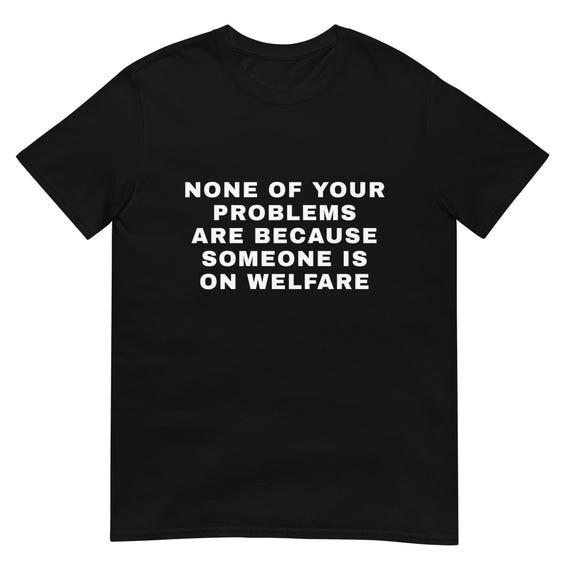 None of Your Problems Are Because Someone Is on Welfare T-Shirt | Political Statement Tee | Social Justice Shirt