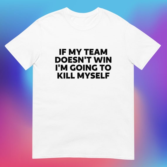 If My Team Doesn't Win, I'm Going to Kill Myself T-Shirt, Unisex, Funny Shirt, Funny Sports, Funny Gen Z Gift Gag Gift, Funny Gift for Him