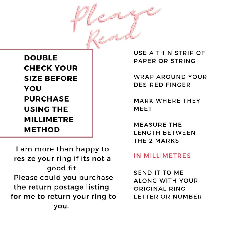 May include: A pink and white graphic with instructions on how to measure your finger for a ring. The text reads "Please Read", "Double Check Your Size Before You Purchase Using The Millimetre Method", "Use a thin strip of paper or string", "Wrap around your desired finger", "Mark where they meet", "Measure the length between the 2 marks", "In Millimetres", "Send it to me along with your original ring letter or number".