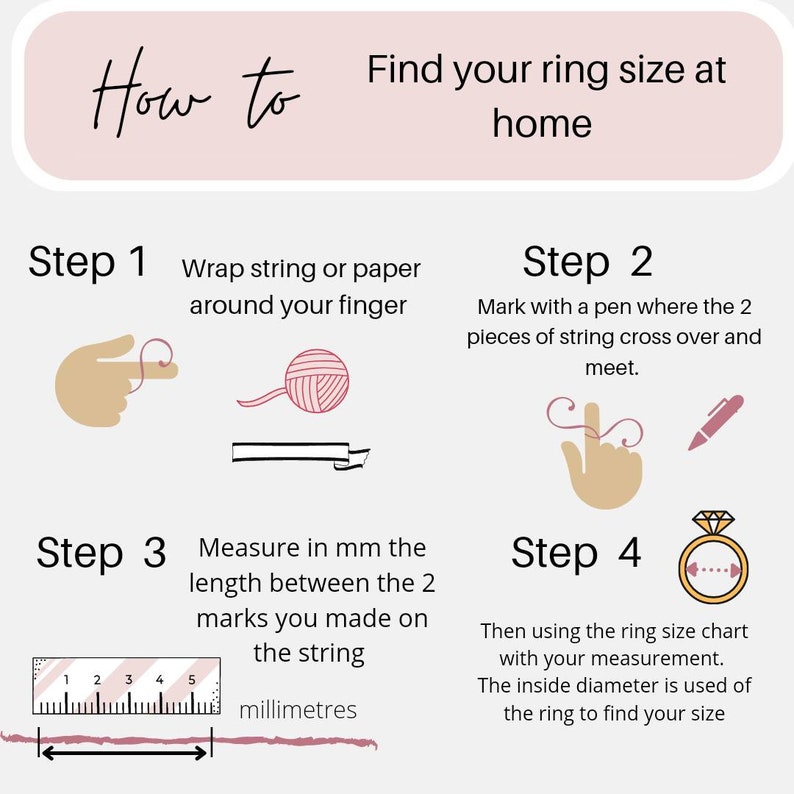 May include: Illustrated guide on how to measure your ring size at home using a string and a ruler.  The steps are: 1. Wrap string around your finger. 2. Mark where the string crosses. 3. Measure the length in millimeters. 4. Use a ring size chart to find your size.