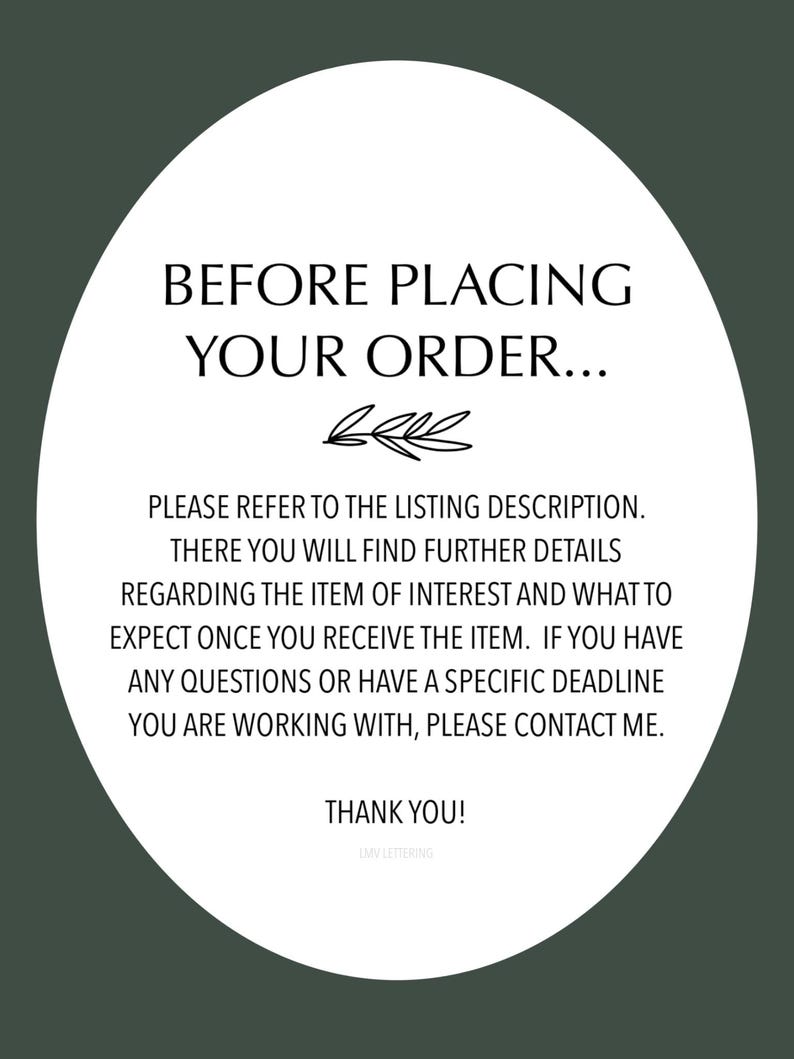May include: White circle with black text that reads "Before placing your order... Please refer to the listing description. There you will find further details regarding the item of interest and what to expect once you receive the item. If you have any questions or have a specific deadline you are working with, please contact me. Thank you! LMV Lettering"