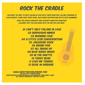 May include: Yellow background with a black and white illustration of a guitar. The text "ROCK THE CRADLE" is at the top of the image. The text "YOU WON'T BE ABLE TO HELP FALLING IN LOVE WITH THESE BEAUTIFUL LULLABY VERSIONS OF ELVIS PRESLEY. GRAB YOUR TEDDY BEAR, BLUE SUEDE SLIPPERS AND SETTLE INTO SLUMBER. ROCK THE CRADLE CONVERTS YOUR FAVORITE SONGS INTO BEAUTIFUL LULLABIES THAT YOU CAN SHARE WITH THE ONE YOU LOVE MOST." is below the guitar. The text "01 CAN'T HELP FALLING IN LOVE" is below the text. The text "02 SUSPICIOUS MINDS" is below the text. The text "03 BURNING LOVE" is below the text. The text "04 A LITTLE LESS CONVERSATION" is below the text. The text "05 JAILHOUSE ROCK" is below the text. The text "06 HOUND DOG" is below the text. The text "07 ALL SHOOK UP" is below the text. The text "08 BLUE SUEDE SHOES" is below the text. The text "09 IN THE GHETTO" is below the text. The text "10 TEDDY BEAR" is below the text. The text "11 LOVE ME TENDER" is below the text. The text "12 DEVIL IN DISGUISE" is below the text. The text "WWW.ROCKTHECRADLEMUSIC.COM" is below the text. The text "2016 PETE PURVIS MUSIC" is below the text. The text "UNAUTHORIZED DUPLICATION IS A VIOLATION OF APPLICABLE LAWS. ALL RIGHTS RESERVED. PRINTED IN USA." is below the text.
