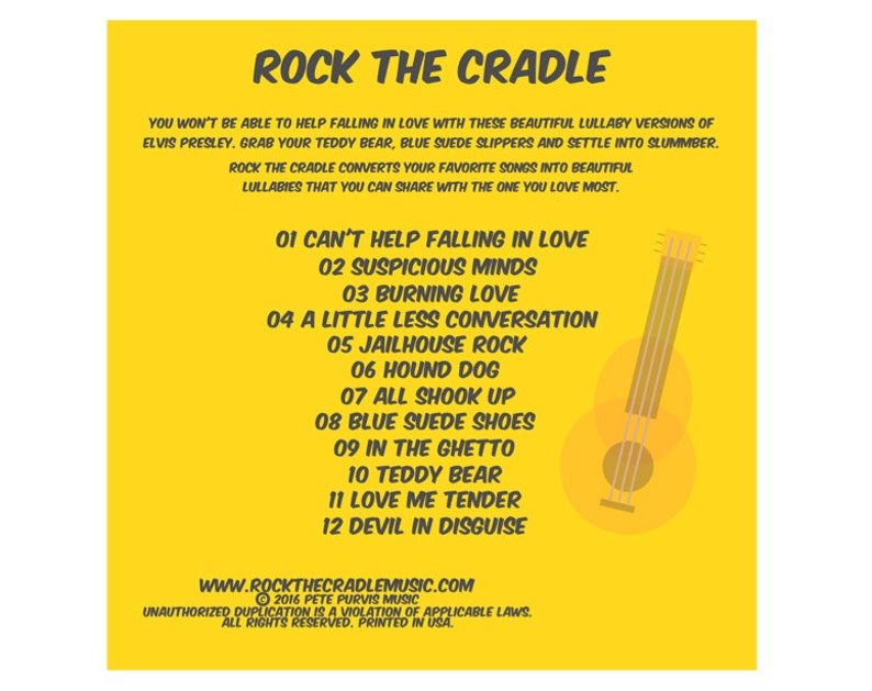 May include: Yellow background with a black and white illustration of a guitar. The text "ROCK THE CRADLE" is at the top of the image. The text "YOU WON'T BE ABLE TO HELP FALLING IN LOVE WITH THESE BEAUTIFUL LULLABY VERSIONS OF ELVIS PRESLEY. GRAB YOUR TEDDY BEAR, BLUE SUEDE SLIPPERS AND SETTLE INTO SLUMBER. ROCK THE CRADLE CONVERTS YOUR FAVORITE SONGS INTO BEAUTIFUL LULLABIES THAT YOU CAN SHARE WITH THE ONE YOU LOVE MOST." is below the guitar. The text "01 CAN'T HELP FALLING IN LOVE" is below the text. The text "02 SUSPICIOUS MINDS" is below the text. The text "03 BURNING LOVE" is below the text. The text "04 A LITTLE LESS CONVERSATION" is below the text. The text "05 JAILHOUSE ROCK" is below the text. The text "06 HOUND DOG" is below the text. The text "07 ALL SHOOK UP" is below the text. The text "08 BLUE SUEDE SHOES" is below the text. The text "09 IN THE GHETTO" is below the text. The text "10 TEDDY BEAR" is below the text. The text "11 LOVE ME TENDER" is below the text. The text "12 DEVIL IN DISGUISE" is below the text. The text "WWW.ROCKTHECRADLEMUSIC.COM" is below the text. The text "2016 PETE PURVIS MUSIC" is below the text. The text "UNAUTHORIZED DUPLICATION IS A VIOLATION OF APPLICABLE LAWS. ALL RIGHTS RESERVED. PRINTED IN USA." is below the text.