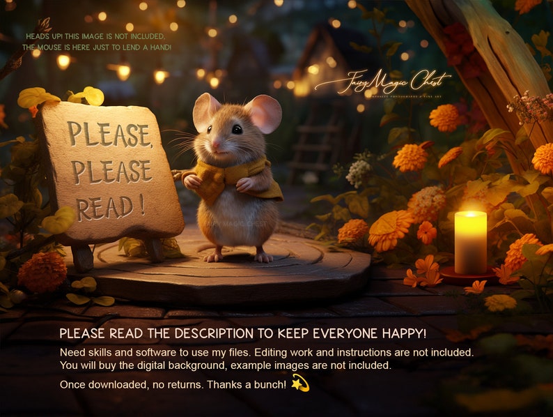May include: A digital illustration of a cute mouse holding a sign that says "Please, Please Read!" The mouse is wearing a yellow bow tie and is standing in a forest setting with a lit candle and flowers. The text "Heads Up! This image is not included, the mouse is here just to lend a hand!" is at the top of the image. The text "PLEASE READ THE DESCRIPTION TO KEEP EVERYONE HAPPY! Need skills and software to use my files. Editing work and instructions are not included. You will buy the digital background, example images are not included. Once downloaded, no returns. Thanks a bunch!" is at the bottom of the image.