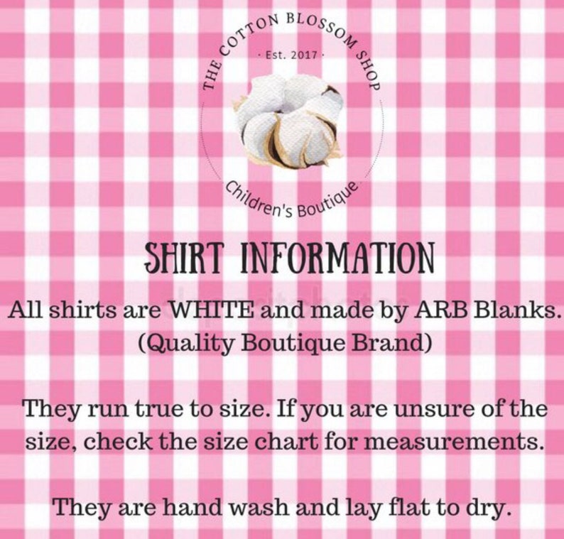 May include: A pink and white gingham background with white text that reads "THE COTTON BLOSSOM SHOP Est. 2017. Children's Boutique SHIRT INFORMATION All shirts are WHITE and made by ARB Blanks. (Quality Boutique Brand) They run true to size. If you are unsure of the size, check the size chart for measurements. They are hand wash and lay flat to dry."