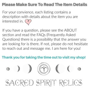 May include: Text overlay on a white background reads "Please Make Sure To Read The Item Details" and "For your convenience, each listing contains a description with details about the item you are interested in."  A pink heart symbol is below the text.  The text continues "If you have a question, please see the ABOUT section and read the FAQs (Frequently Asked Questions) there is a possibility that the answer you are looking for is there. If not, please do not hesitate to reach out and message me. I am here for you!"  The text concludes with "Thank you for taking the time out to visit my shop!"  Below the text are six gray symbols: a circle, a crescent moon, a crescent moon, a stylized human figure, a crescent moon, and a crescent moon.  The text "SACRED SPIRIT RELICS" is below the symbols.