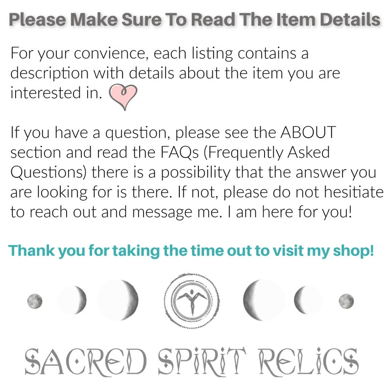 May include: Text overlay on a white background reads "Please Make Sure To Read The Item Details" and "For your convenience, each listing contains a description with details about the item you are interested in."  A pink heart symbol is below the text.  The text continues "If you have a question, please see the ABOUT section and read the FAQs (Frequently Asked Questions) there is a possibility that the answer you are looking for is there. If not, please do not hesitate to reach out and message me. I am here for you!"  The text concludes with "Thank you for taking the time out to visit my shop!"  Below the text are six gray symbols: a circle, a crescent moon, a crescent moon, a stylized human figure, a crescent moon, and a crescent moon.  The text "SACRED SPIRIT RELICS" is below the symbols.