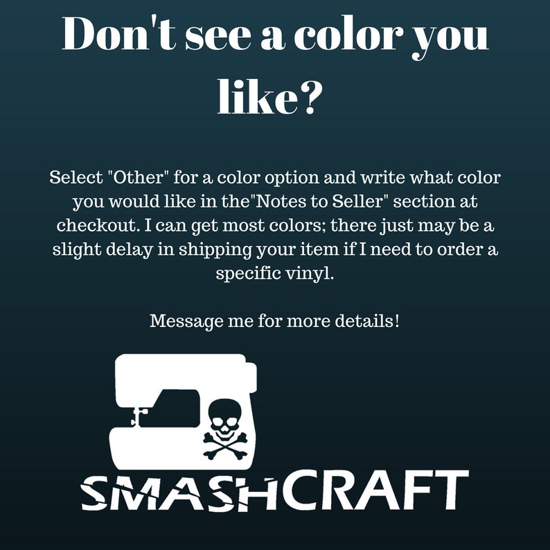 May include: A white silhouette of a sewing machine with a skull and crossbones design. The text "Don't see a color you like?" is above the image. The text "Select "Other" for a color option and write what color you would like in the "Notes to Seller" section at checkout. I can get most colors; there just may be a slight delay in shipping your item if I need to order a specific vinyl." is below the image. The text "Message me for more details!" is below the text. The text "SMASHCRAFT" is below the image.