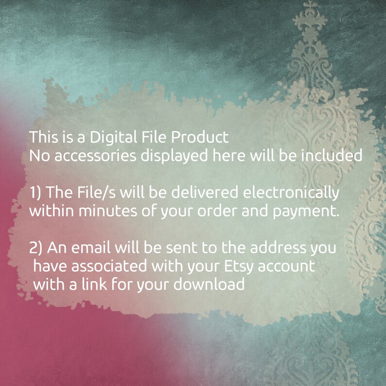 May include: Text on a pink and blue background that reads: "This is a Digital File Product. No accessories displayed here will be included. 1) The File/s will be delivered electronically within minutes of your order and payment. 2) An email will be sent to the address you have associated with your Etsy account with a link for your download."