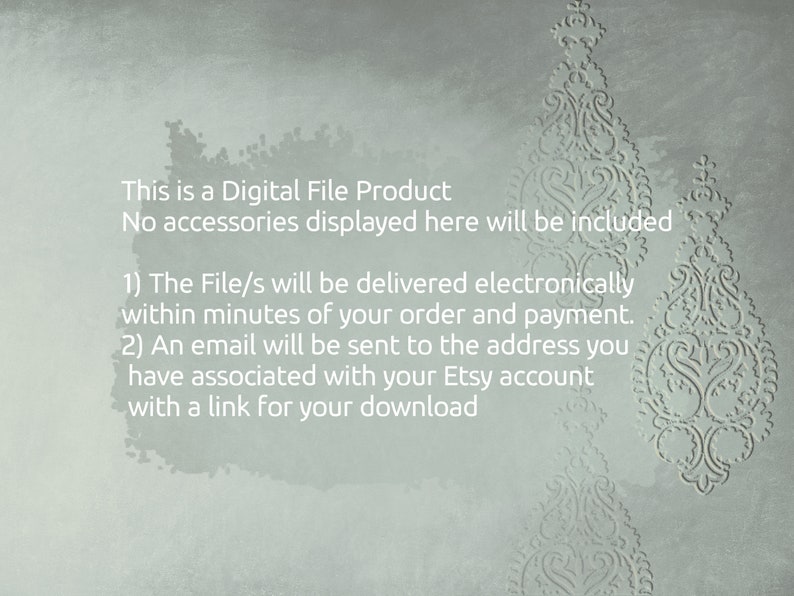 May include: Text on a light gray background with a decorative pattern. The text reads: "This is a Digital File Product. No accessories displayed here will be included. 1) The File/s will be delivered electronically within minutes of your order and payment. 2) An email will be sent to the address you have associated with your Etsy account with a link for your download."
