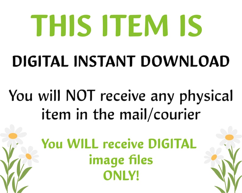 May include: Text on a white background with green daisy flowers on either side. The text reads: "THIS ITEM IS DIGITAL INSTANT DOWNLOAD. You will NOT receive any physical item in the mail/courier. You WILL receive DIGITAL image files ONLY!"