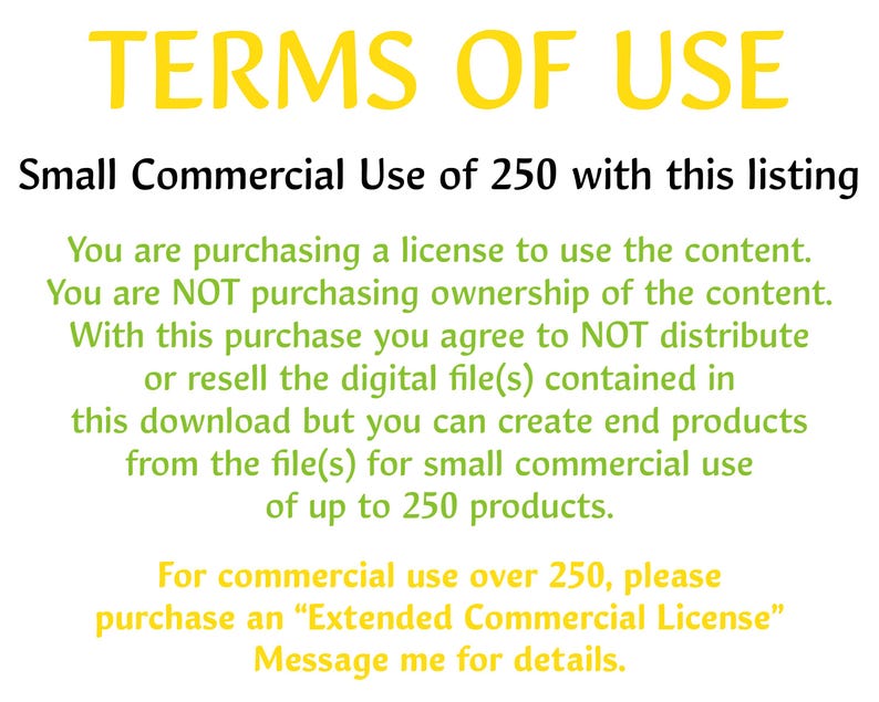 May include: Text-based image outlining the terms of use for a commercial license. The license allows for small commercial use of up to 250 products.  It states that the buyer is purchasing a license to use the content, not ownership of the content.  The buyer agrees to not distribute or resell the digital file(s) but can create end products from the file(s).  For commercial use over 250 products, the buyer must purchase an "Extended Commercial License".