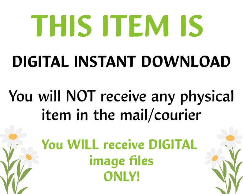 May include: Text on a white background with green daisy flowers on either side. The text reads: "THIS ITEM IS DIGITAL INSTANT DOWNLOAD. You will NOT receive any physical item in the mail/courier. You WILL receive DIGITAL image files ONLY!"