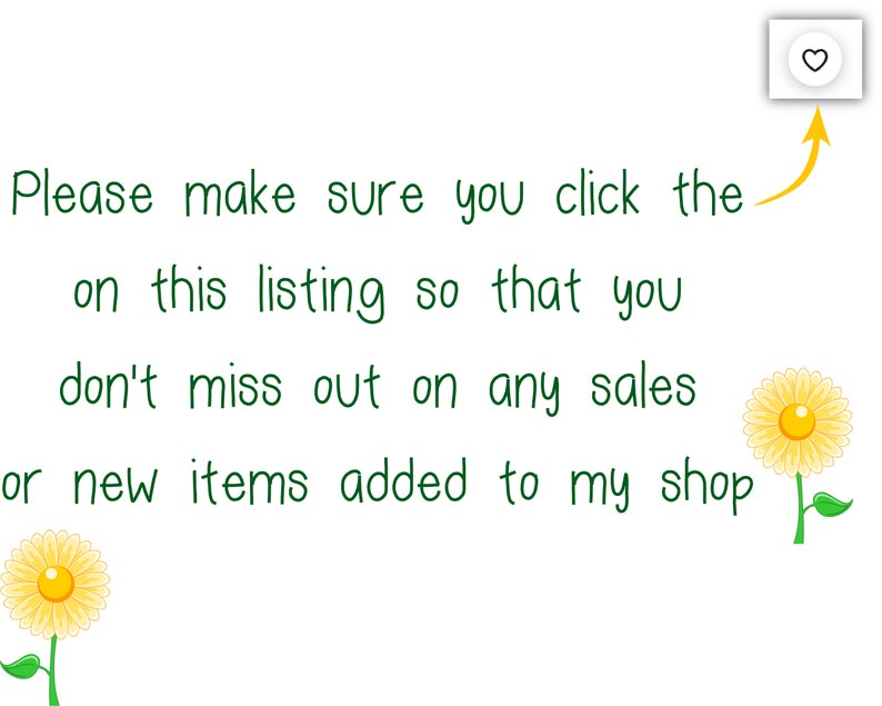 May include: White background with green text that reads, "Please make sure you click the on this listing so that you don't miss out on any sales or new items added to my shop." There is a heart icon and two yellow flower illustrations.