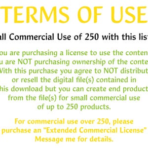 May include: Text-based image outlining the terms of use for a commercial license. The license allows for small commercial use of up to 250 products.  It states that the buyer is purchasing a license to use the content, not ownership of the content.  The buyer agrees to not distribute or resell the digital file(s) but can create end products from the file(s).  For commercial use over 250 products, the buyer must purchase an "Extended Commercial License".